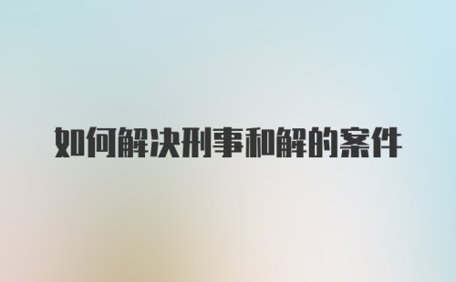 如何解决刑事和解的案件
