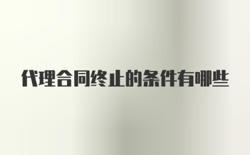 代理合同终止的条件有哪些