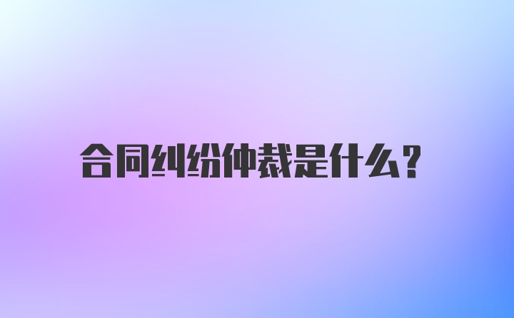 合同纠纷仲裁是什么？