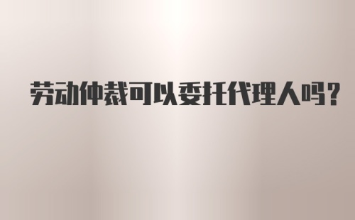 劳动仲裁可以委托代理人吗?