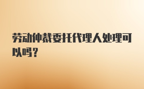 劳动仲裁委托代理人处理可以吗？