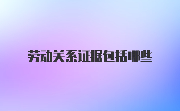 劳动关系证据包括哪些