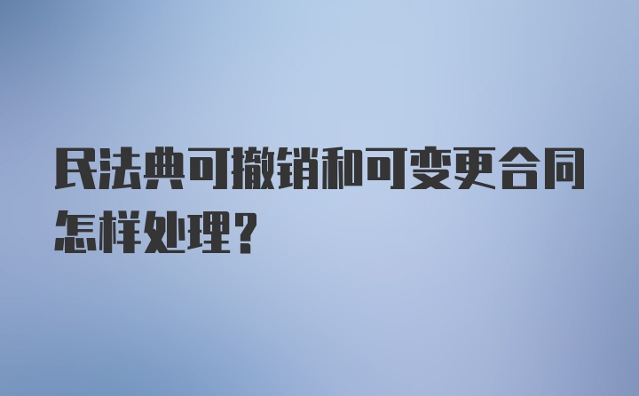 民法典可撤销和可变更合同怎样处理？