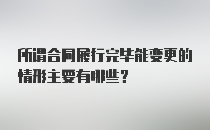 所谓合同履行完毕能变更的情形主要有哪些?