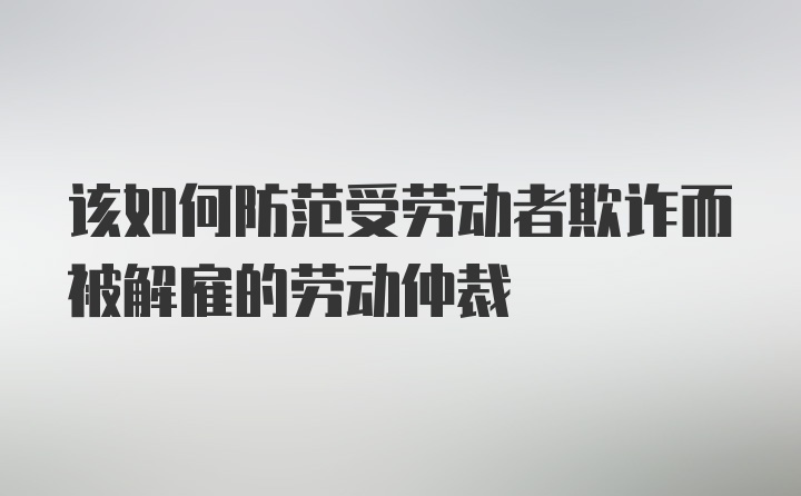 该如何防范受劳动者欺诈而被解雇的劳动仲裁