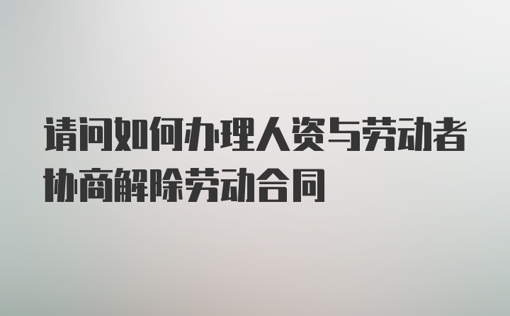 请问如何办理人资与劳动者协商解除劳动合同