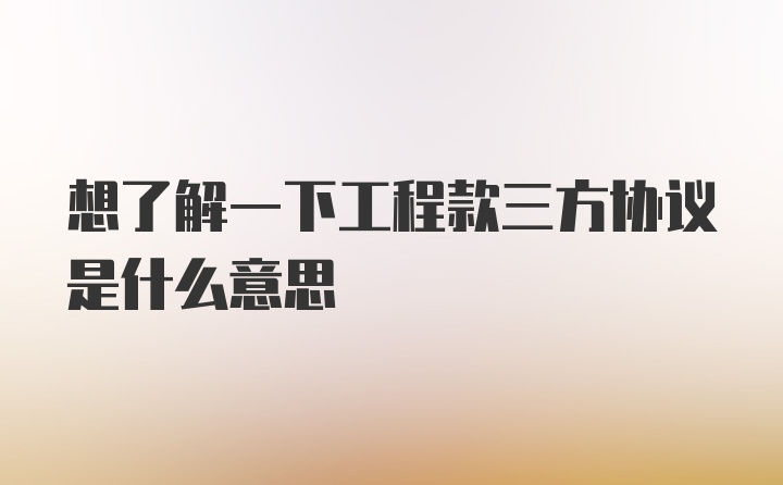 想了解一下工程款三方协议是什么意思