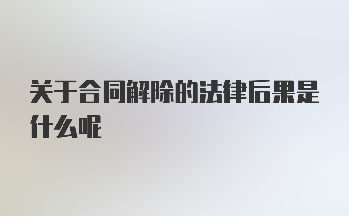 关于合同解除的法律后果是什么呢