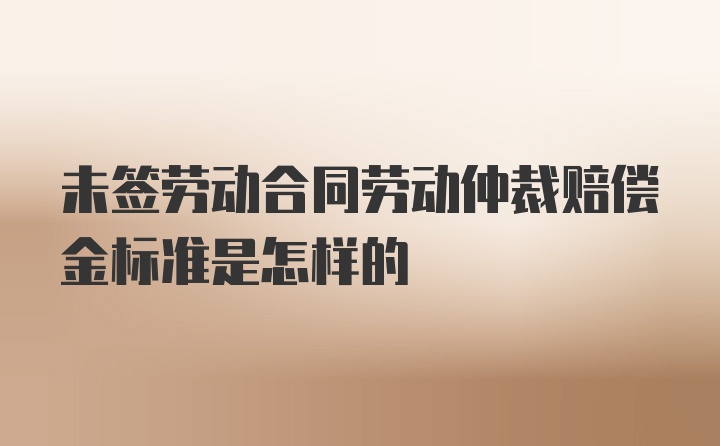 未签劳动合同劳动仲裁赔偿金标准是怎样的