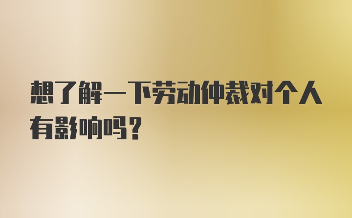 想了解一下劳动仲裁对个人有影响吗？