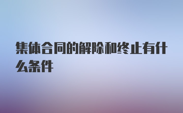 集体合同的解除和终止有什么条件