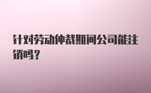 针对劳动仲裁期间公司能注销吗？