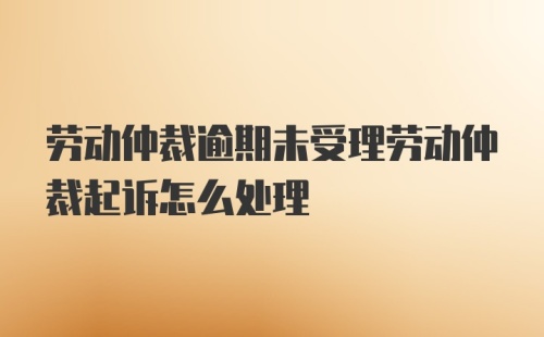 劳动仲裁逾期未受理劳动仲裁起诉怎么处理