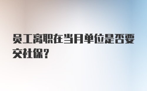 员工离职在当月单位是否要交社保?