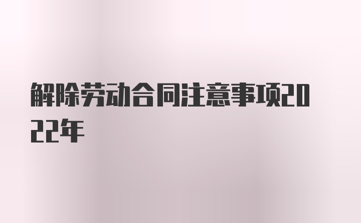 解除劳动合同注意事项2022年