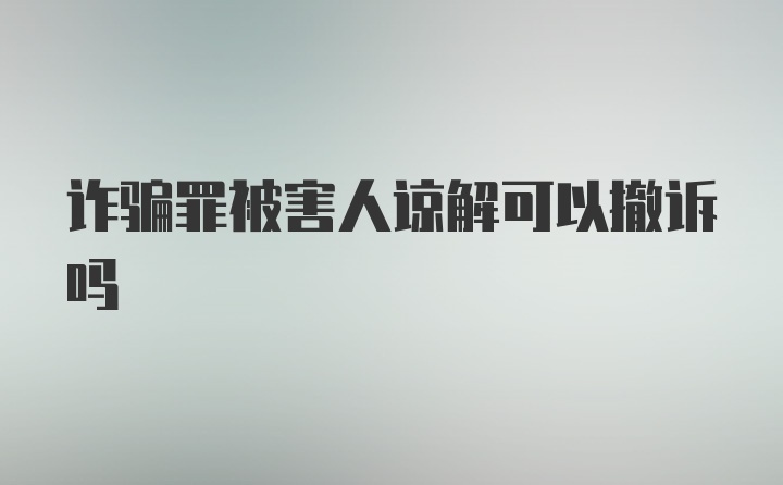 诈骗罪被害人谅解可以撤诉吗