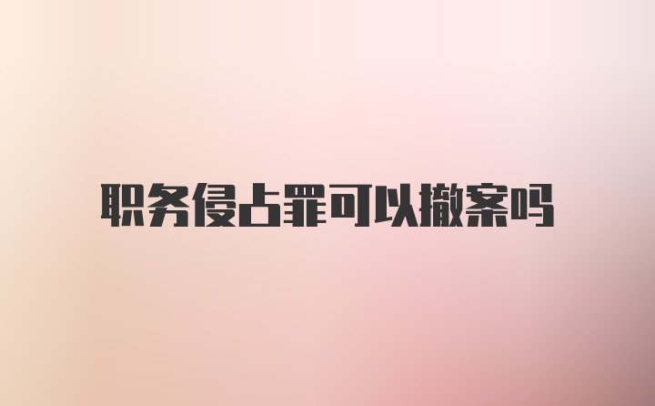 职务侵占罪可以撤案吗