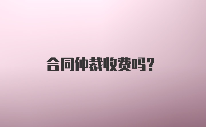 合同仲裁收费吗？