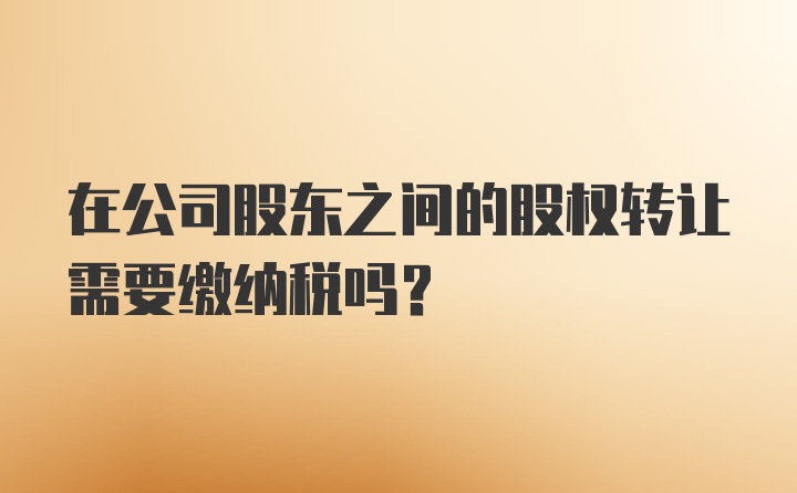 在公司股东之间的股权转让需要缴纳税吗?