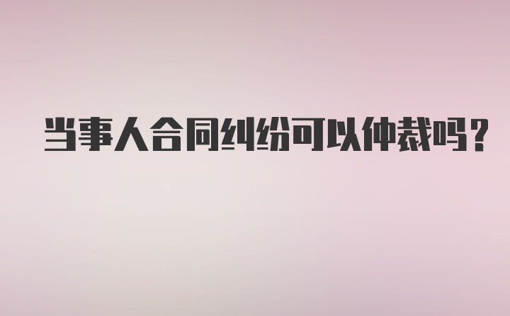 当事人合同纠纷可以仲裁吗？