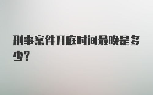 刑事案件开庭时间最晚是多少？