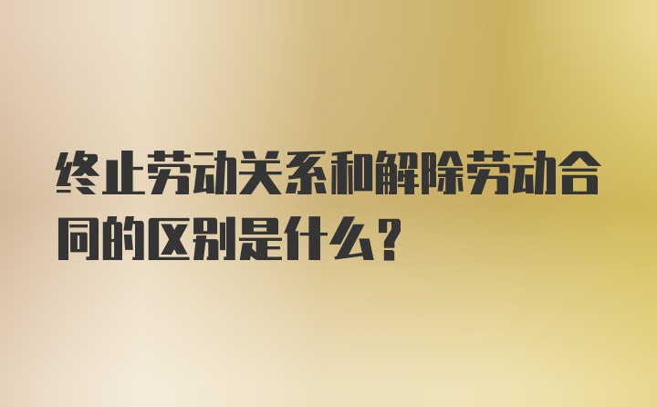 终止劳动关系和解除劳动合同的区别是什么？