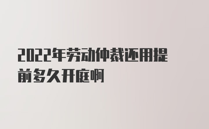 2022年劳动仲裁还用提前多久开庭啊