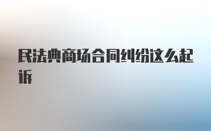 民法典商场合同纠纷这么起诉