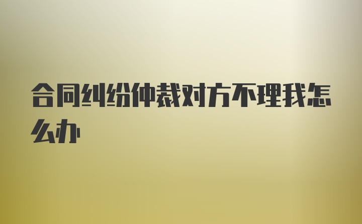 合同纠纷仲裁对方不理我怎么办