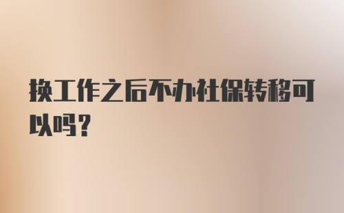 换工作之后不办社保转移可以吗？