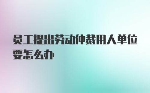 员工提出劳动仲裁用人单位要怎么办