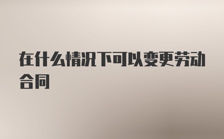 在什么情况下可以变更劳动合同