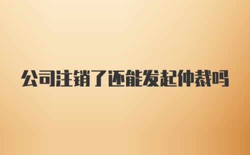 公司注销了还能发起仲裁吗