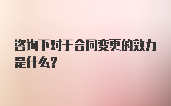 咨询下对于合同变更的效力是什么？