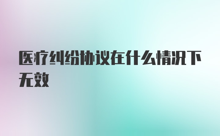 医疗纠纷协议在什么情况下无效