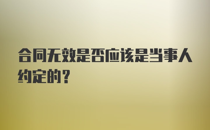 合同无效是否应该是当事人约定的？