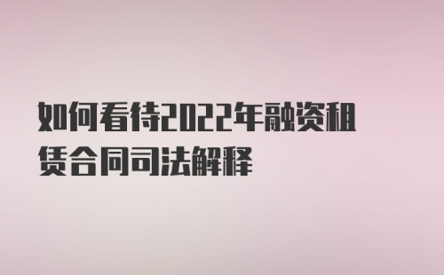 如何看待2022年融资租赁合同司法解释