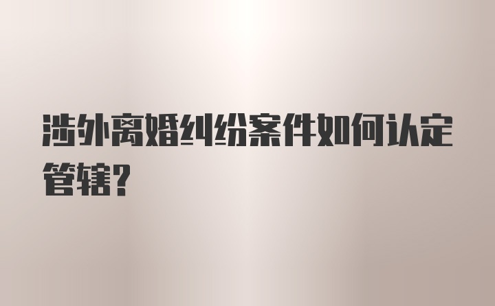 涉外离婚纠纷案件如何认定管辖？