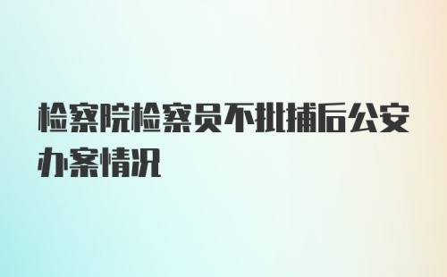 检察院检察员不批捕后公安办案情况