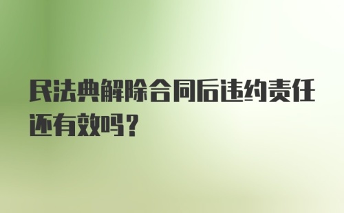 民法典解除合同后违约责任还有效吗？