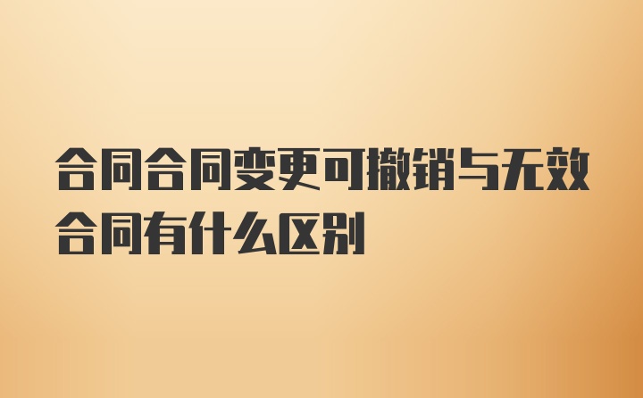 合同合同变更可撤销与无效合同有什么区别