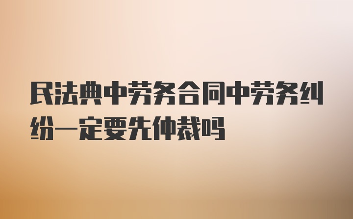 民法典中劳务合同中劳务纠纷一定要先仲裁吗