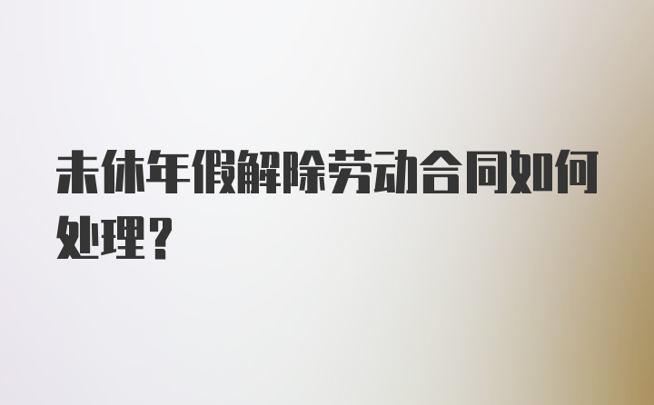 未休年假解除劳动合同如何处理？