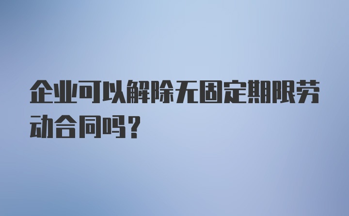 企业可以解除无固定期限劳动合同吗?