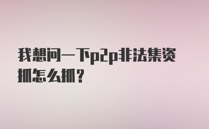 我想问一下p2p非法集资抓怎么抓？