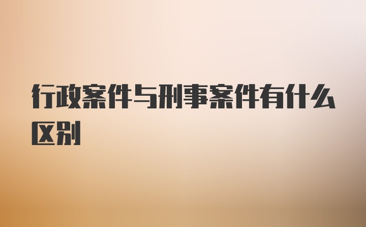 行政案件与刑事案件有什么区别