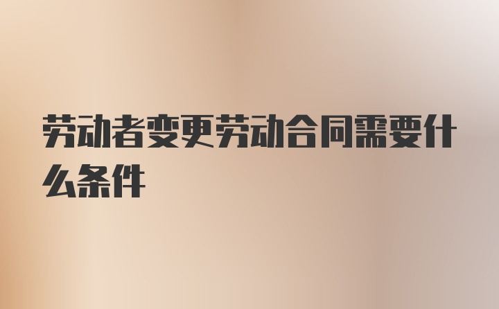 劳动者变更劳动合同需要什么条件