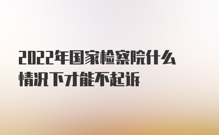 2022年国家检察院什么情况下才能不起诉