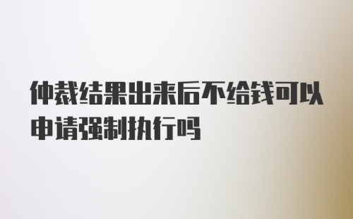 仲裁结果出来后不给钱可以申请强制执行吗