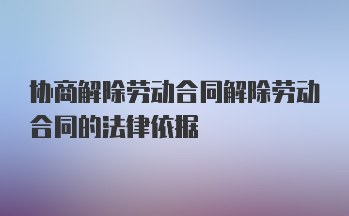 协商解除劳动合同解除劳动合同的法律依据